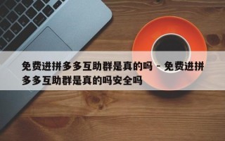 免费进拼多多互助群是真的吗 - 免费进拼多多互助群是真的吗安全吗
