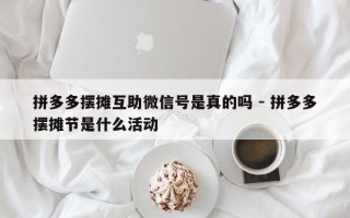 拼多多摆摊互助微信号是真的吗 - 拼多多摆摊节是什么活动