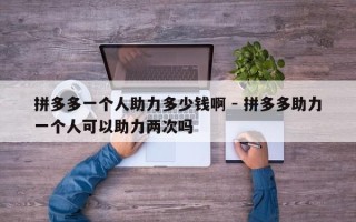 拼多多一个人助力多少钱啊 - 拼多多助力一个人可以助力两次吗