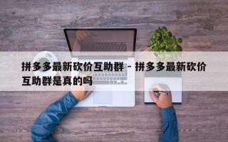 拼多多最新砍价互助群 - 拼多多最新砍价互助群是真的吗