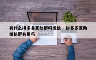 有什么拼多多互助群吗微信 - 拼多多互助微信群有用吗