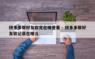 拼多多帮好友砍完在哪查看 - 拼多多帮好友砍记录在哪儿