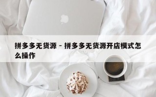拼多多无货源 - 拼多多无货源开店模式怎么操作
