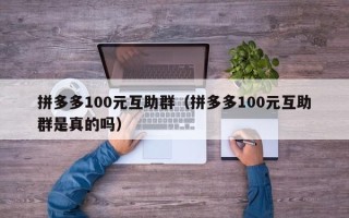 拼多多100元互助群（拼多多100元互助群是真的吗）