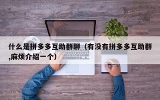 什么是拼多多互助群聊（有没有拼多多互助群,麻烦介绍一个）