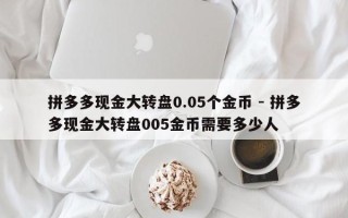 拼多多现金大转盘0.05个金币 - 拼多多现金大转盘005金币需要多少人