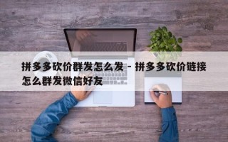 拼多多砍价群发怎么发 - 拼多多砍价链接怎么群发微信好友