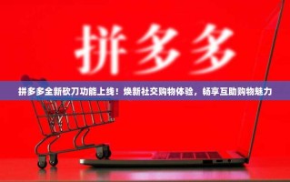 拼多多全新砍刀功能上线！焕新社交购物体验，畅享互助购物魅力