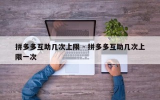 拼多多互助几次上限 - 拼多多互助几次上限一次