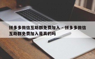 拼多多微信互助群免费加入 - 拼多多微信互助群免费加入是真的吗