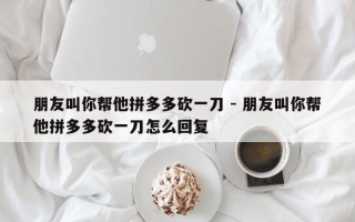 朋友叫你帮他拼多多砍一刀 - 朋友叫你帮他拼多多砍一刀怎么回复