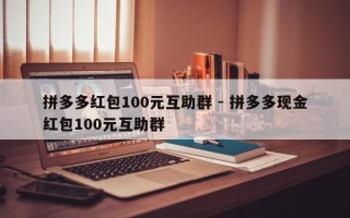 拼多多红包100元互助群 - 拼多多现金红包100元互助群