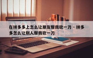 在拼多多上怎么让朋友帮我砍一刀 - 拼多多怎么让别人帮我砍一刀