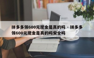 拼多多领600元现金是真的吗 - 拼多多领600元现金是真的吗安全吗