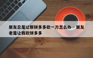 朋友总是让帮拼多多砍一刀怎么办 - 朋友老是让我砍拼多多