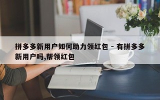 拼多多新用户如何助力领红包 - 有拼多多新用户吗,帮领红包