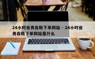 24小时业务自助下单网站 - 24小时业务自助下单网站是什么