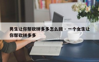 男生让你帮砍拼多多怎么回 - 一个女生让你帮砍拼多多
