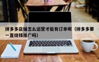 拼多多店铺怎么运营才能有订单呢（拼多多要一直烧钱推广吗）