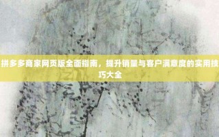 拼多多商家网页版全面指南，提升销量与客户满意度的实用技巧大全