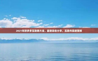 2021年拼多多互助群大全，最新动态分享，互助共赢新策略