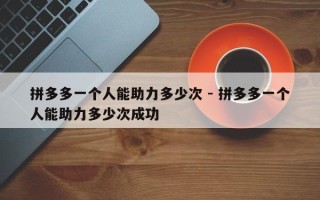 拼多多一个人能助力多少次 - 拼多多一个人能助力多少次成功