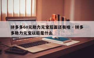 拼多多60元助力元宝后面还有啥 - 拼多多助力元宝以后是什么