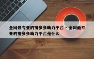 全网最专业的拼多多助力平台 - 全网最专业的拼多多助力平台是什么