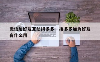 微信加好友互助拼多多 - 拼多多加为好友有什么用