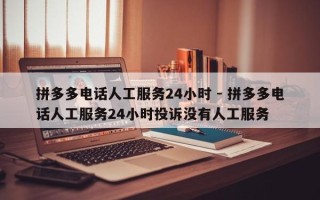拼多多电话人工服务24小时 - 拼多多电话人工服务24小时投诉没有人工服务