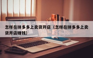 怎样在拼多多上卖货开店（怎样在拼多多上卖货开店赚钱）