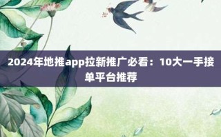2024年地推app拉新推广必看：10大一手接单平台推荐