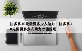 拼多多10元需要多少人助力 - 拼多多10元需要多少人助力才能提现