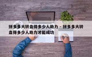 拼多多大转盘得多少人助力 - 拼多多大转盘得多少人助力才能成功