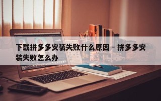 下载拼多多安装失败什么原因 - 拼多多安装失败怎么办