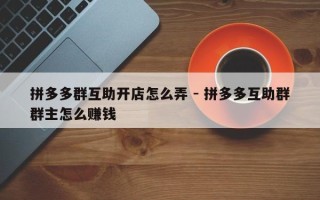 拼多多群互助开店怎么弄 - 拼多多互助群群主怎么赚钱