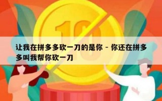 让我在拼多多砍一刀的是你 - 你还在拼多多叫我帮你砍一刀