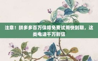 注意！拼多多百万保障免费试用快到期，这类电话千万别信