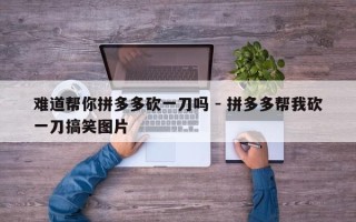 难道帮你拼多多砍一刀吗 - 拼多多帮我砍一刀搞笑图片
