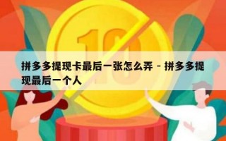 拼多多提现卡最后一张怎么弄 - 拼多多提现最后一个人
