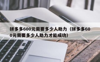 拼多多600元需要多少人助力（拼多多600元需要多少人助力才能成功）