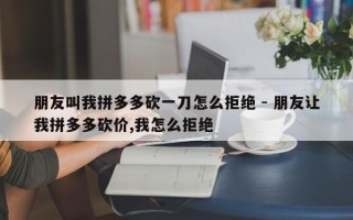 朋友叫我拼多多砍一刀怎么拒绝 - 朋友让我拼多多砍价,我怎么拒绝