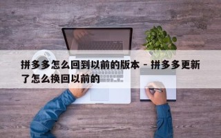 拼多多怎么回到以前的版本 - 拼多多更新了怎么换回以前的