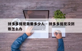 拼多多提现需要多少人 - 拼多多提现没到账怎么办