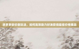 拼多多砍价新玩法，如何高效助力好友获得超低价格商品