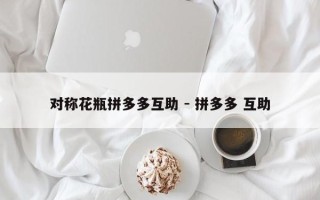 对称花瓶拼多多互助 - 拼多多 互助