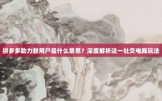 拼多多助力新用户是什么意思？深度解析这一社交电商玩法