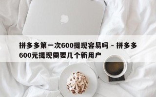 拼多多第一次600提现容易吗 - 拼多多600元提现需要几个新用户