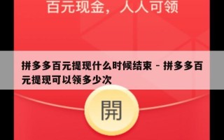 拼多多百元提现什么时候结束 - 拼多多百元提现可以领多少次