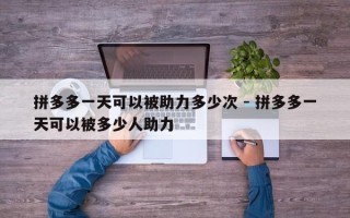 拼多多一天可以被助力多少次 - 拼多多一天可以被多少人助力